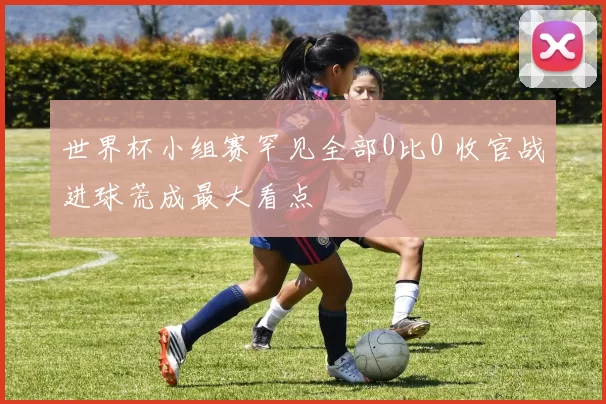 世界杯小组赛罕见全部0比0 收官战进球荒成最大看点