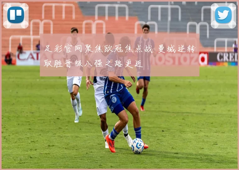足彩官网聚焦欧冠焦点战 曼城逆转取胜晋级八强之路更近