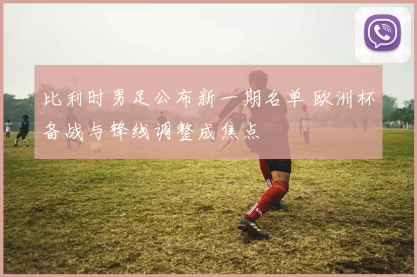 比利时男足公布新一期名单 欧洲杯备战与锋线调整成焦点