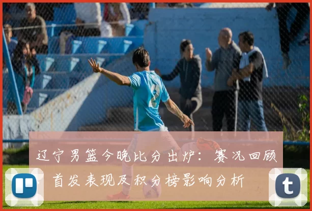 辽宁男篮今晚比分出炉：赛况回顾、首发表现及积分榜影响分析