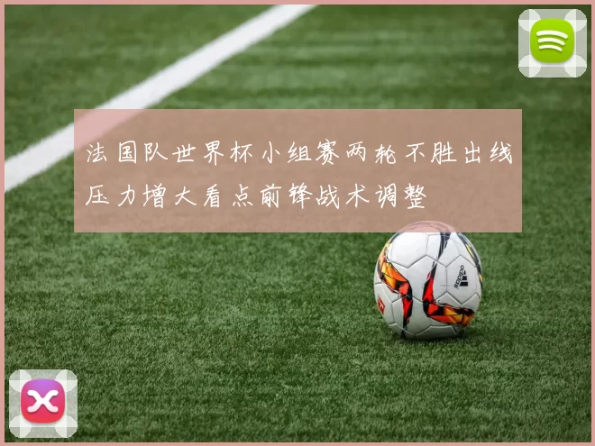 法国队世界杯小组赛两轮不胜出线压力增大看点前锋战术调整