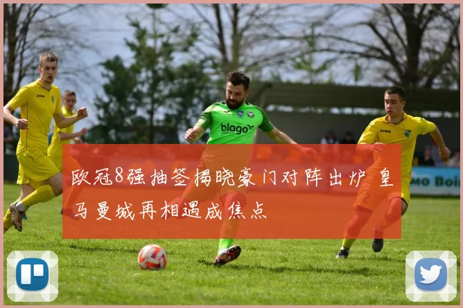 欧冠8强抽签揭晓豪门对阵出炉 皇马曼城再相遇成焦点