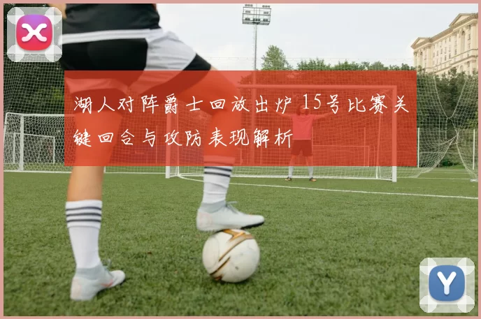 湖人对阵爵士回放出炉 15号比赛关键回合与攻防表现解析