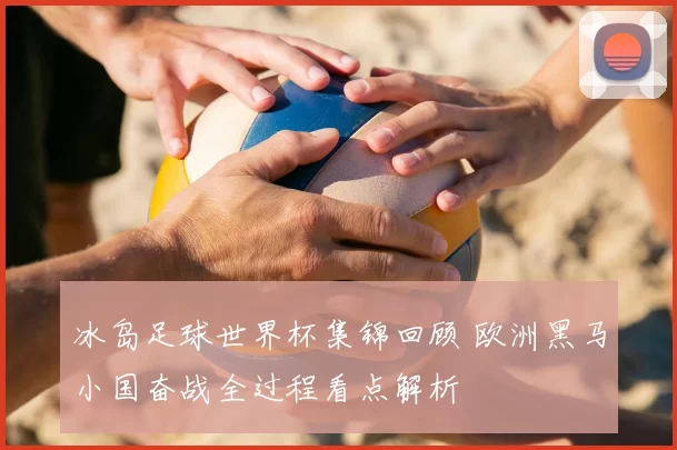 冰岛足球世界杯集锦回顾 欧洲黑马小国奋战全过程看点解析