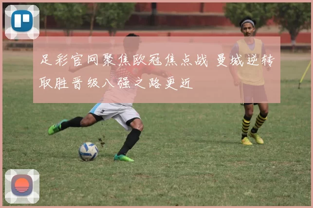 足彩官网聚焦欧冠焦点战 曼城逆转取胜晋级八强之路更近