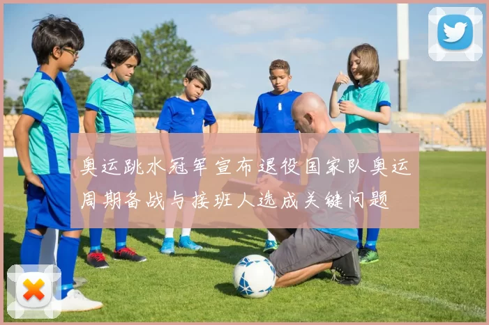 奥运跳水冠军宣布退役国家队奥运周期备战与接班人选成关键问题