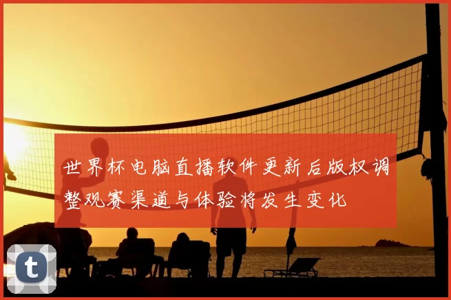 世界杯电脑直播软件更新后版权调整观赛渠道与体验将发生变化