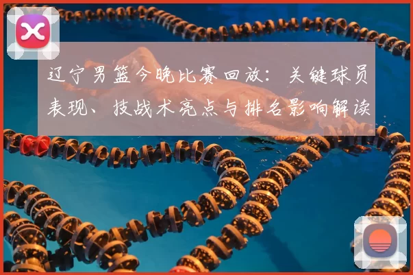 辽宁男篮今晚比赛回放：关键球员表现、技战术亮点与排名影响解读