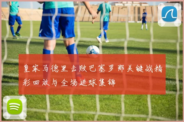 皇家马德里击败巴塞罗那关键战精彩回放与全场进球集锦