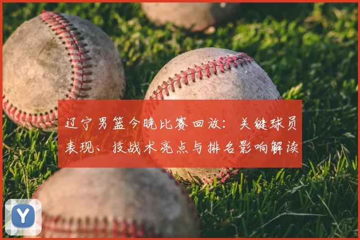 辽宁男篮今晚比赛回放：关键球员表现、技战术亮点与排名影响解读