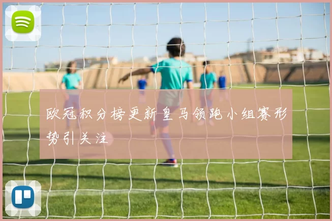 欧冠积分榜更新皇马领跑小组赛形势引关注