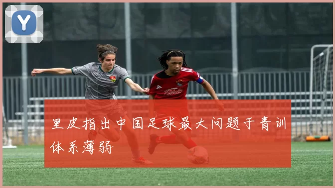 里皮指出中国足球最大问题于青训体系薄弱