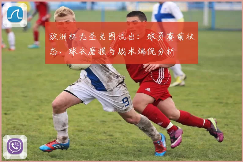 欧洲杯无圣光图流出:球员赛前状态、球衣磨损与战术端倪分析