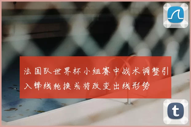 法国队世界杯小组赛中战术调整引入锋线轮换或将改变出线形势