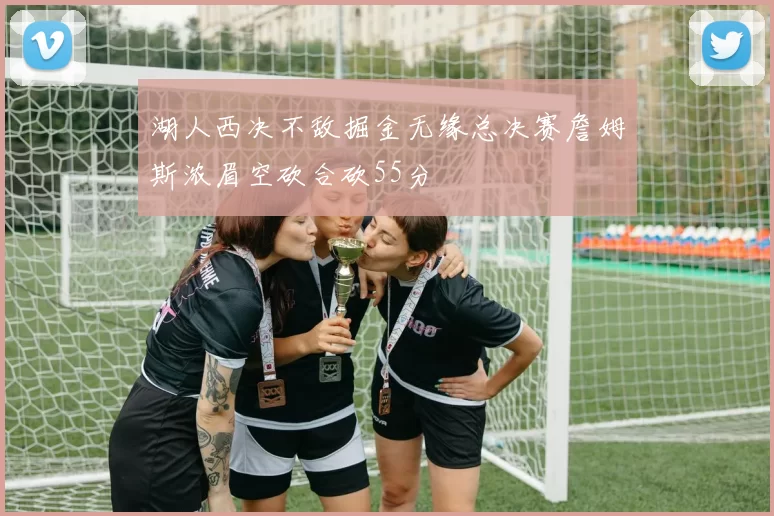 湖人西决不敌掘金无缘总决赛詹姆斯浓眉空砍合砍55分