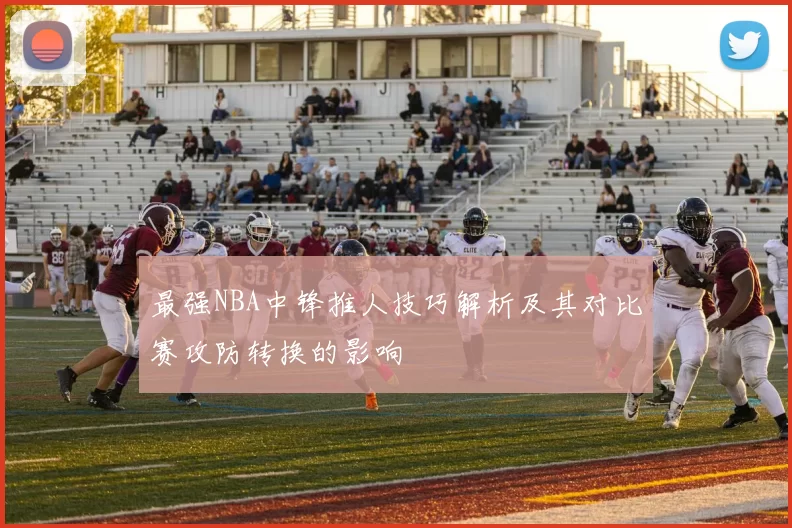 最强NBA中锋推人技巧解析及其对比赛攻防转换的影响