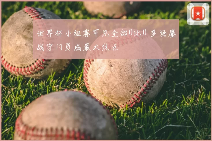 世界杯小组赛罕见全部0比0 多场鏖战守门员成最大焦点
