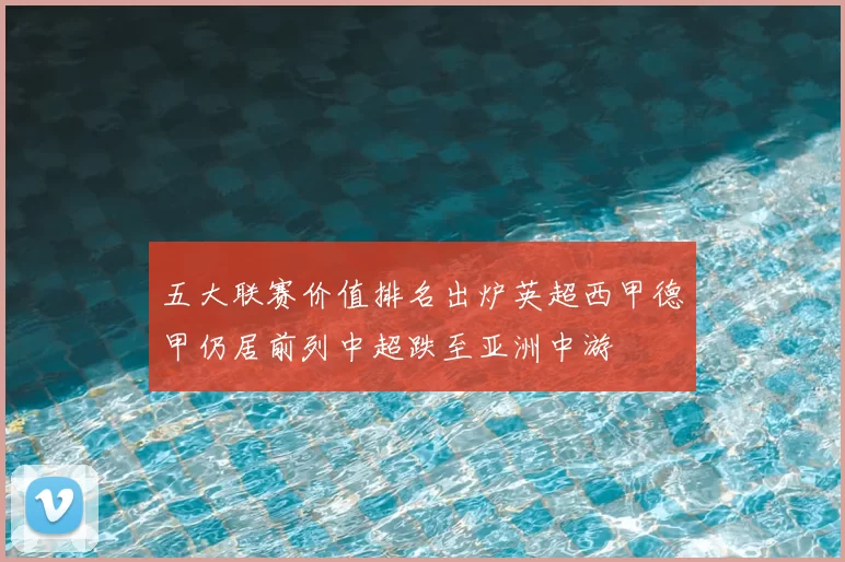 五大联赛价值排名出炉英超西甲德甲仍居前列中超跌至亚洲中游