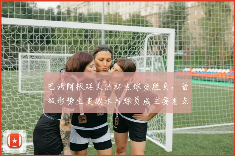 巴西阿根廷美洲杯点球分胜负,晋级形势生变战术与球员成主要看点