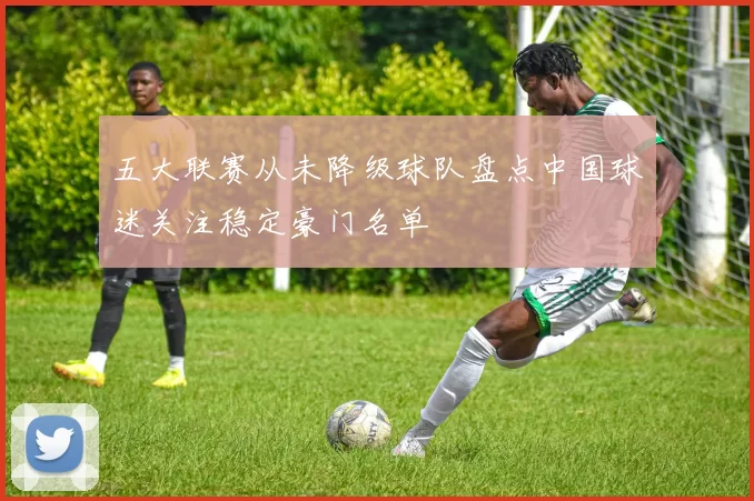 五大联赛从未降级球队盘点中国球迷关注稳定豪门名单