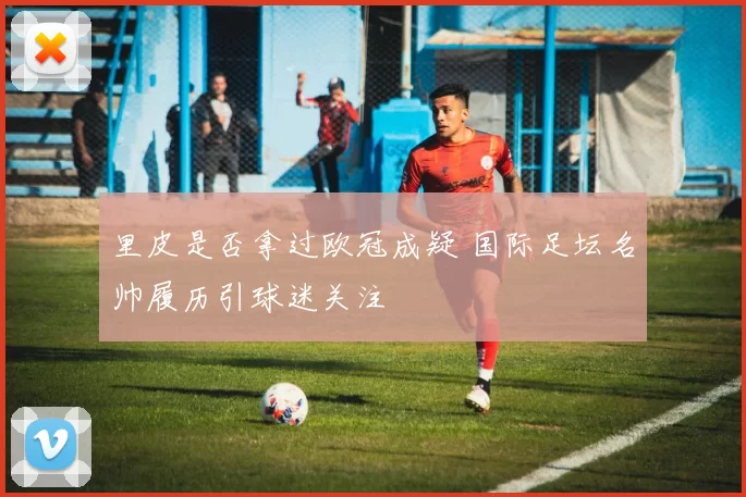 里皮是否拿过欧冠成疑 国际足坛名帅履历引球迷关注