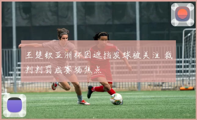 王楚钦亚洲杯因遮挡发球被关注 裁判判罚成赛场焦点
