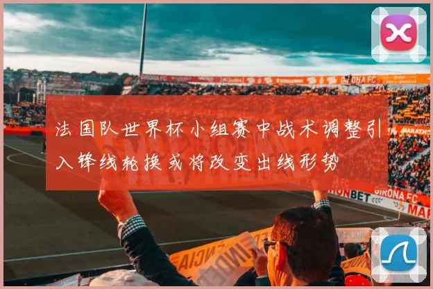 法国队世界杯小组赛中战术调整引入锋线轮换或将改变出线形势