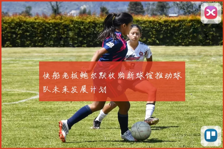 快船老板鲍尔默收购新球馆推动球队未来发展计划