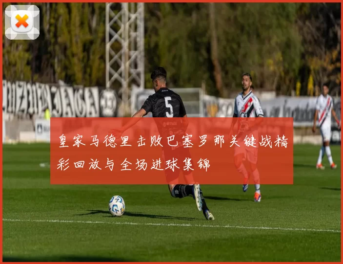 皇家马德里击败巴塞罗那关键战精彩回放与全场进球集锦