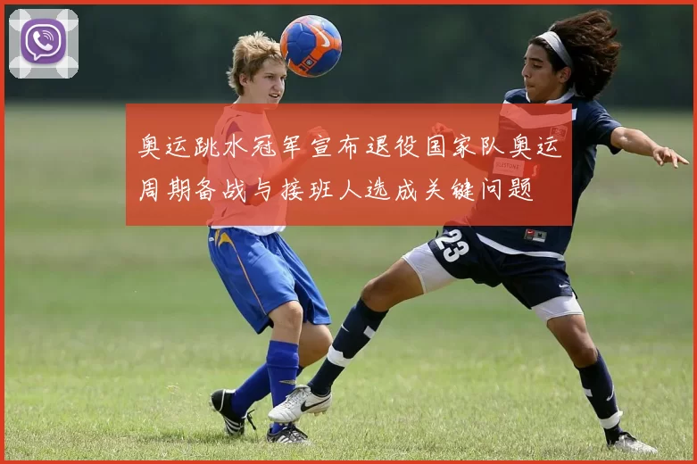 奥运跳水冠军宣布退役国家队奥运周期备战与接班人选成关键问题