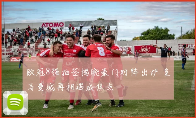 欧冠8强抽签揭晓豪门对阵出炉 皇马曼城再相遇成焦点