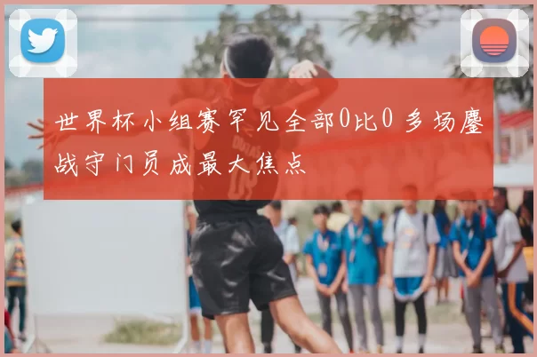 世界杯小组赛罕见全部0比0 多场鏖战守门员成最大焦点