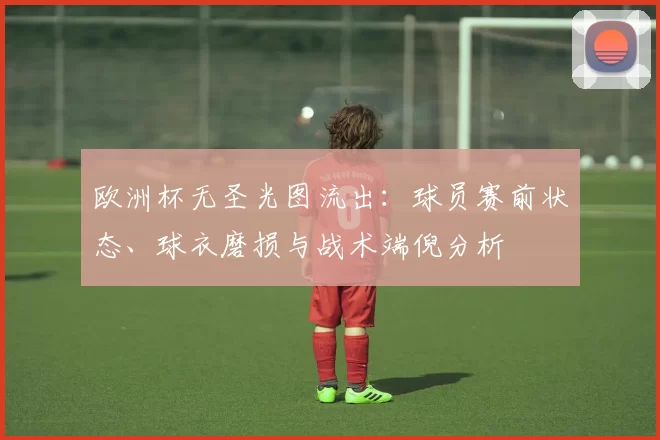 欧洲杯无圣光图流出:球员赛前状态、球衣磨损与战术端倪分析