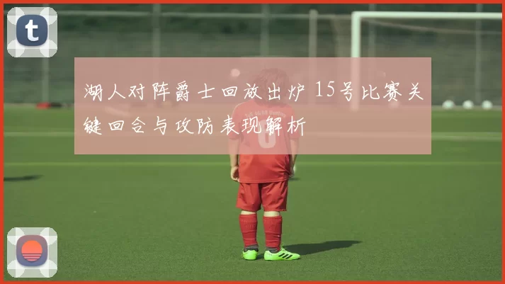 湖人对阵爵士回放出炉 15号比赛关键回合与攻防表现解析