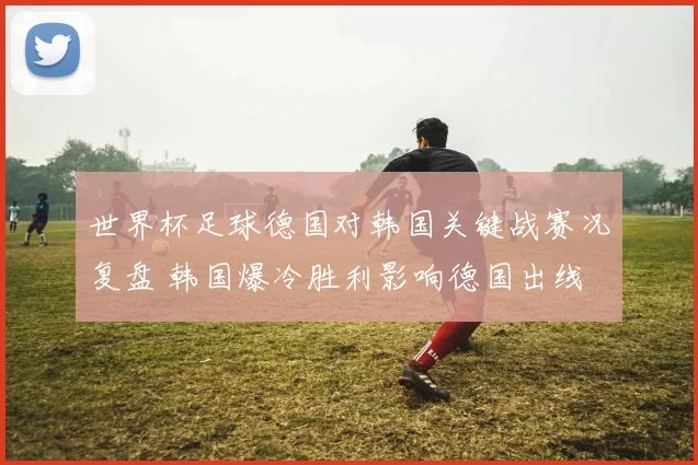 世界杯足球德国对韩国关键战赛况复盘 韩国爆冷胜利影响德国出线