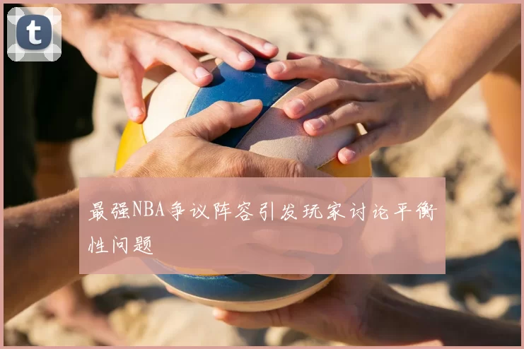 最强NBA争议阵容引发玩家讨论平衡性问题