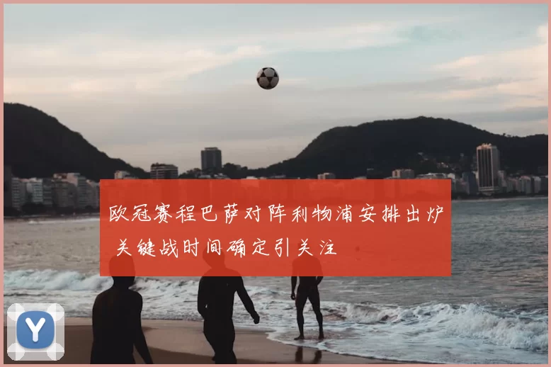 欧冠赛程巴萨对阵利物浦安排出炉 关键战时间确定引关注