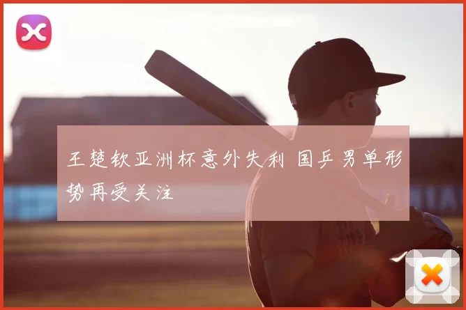 王楚钦亚洲杯意外失利 国乒男单形势再受关注