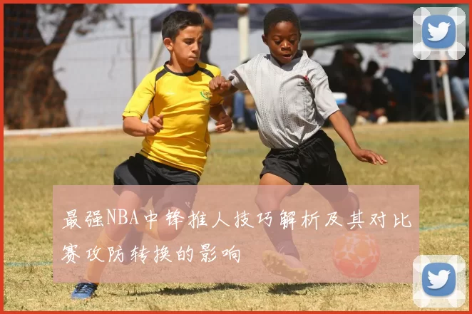 最强NBA中锋推人技巧解析及其对比赛攻防转换的影响