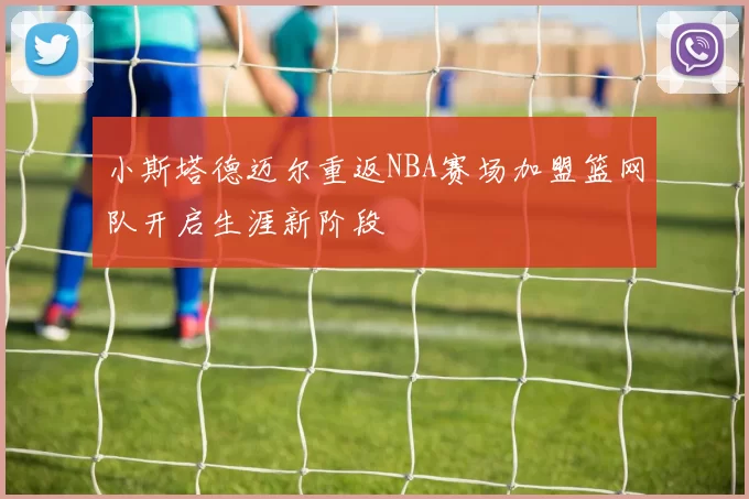 小斯塔德迈尔重返NBA赛场加盟篮网队开启生涯新阶段