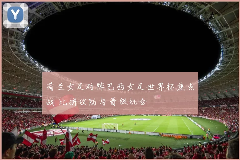 荷兰女足对阵巴西女足世界杯焦点战 比拼攻防与晋级机会