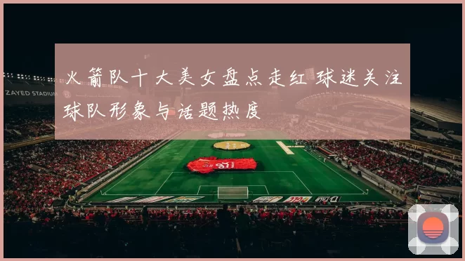 火箭队十大美女盘点走红 球迷关注球队形象与话题热度