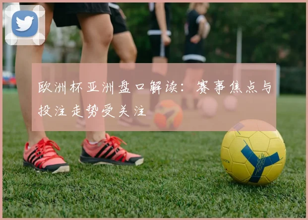 欧洲杯亚洲盘口解读：赛事焦点与投注走势受关注