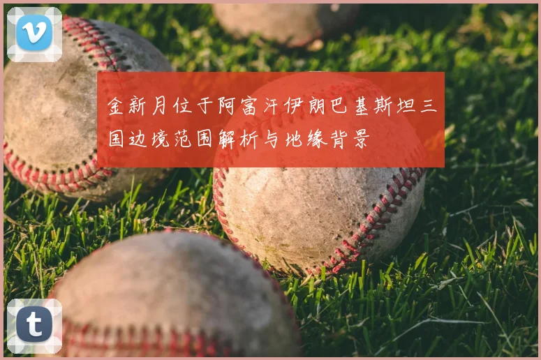 金新月位于阿富汗伊朗巴基斯坦三国边境范围解析与地缘背景