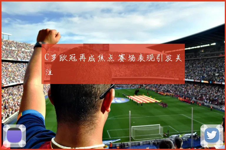 C罗欧冠再成焦点 赛场表现引发关注