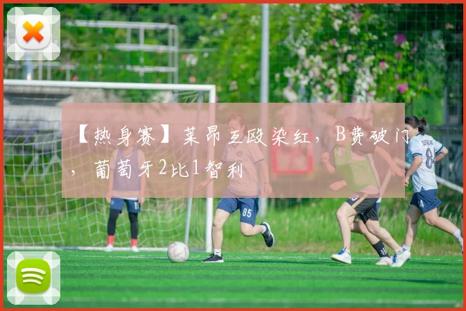 【热身赛】莱昂互殴染红，B费破门，葡萄牙2比1智利