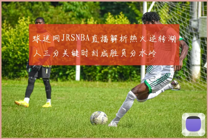 球迷网JRSNBA直播解析热火逆转湖人三分关键时刻成胜负分水岭