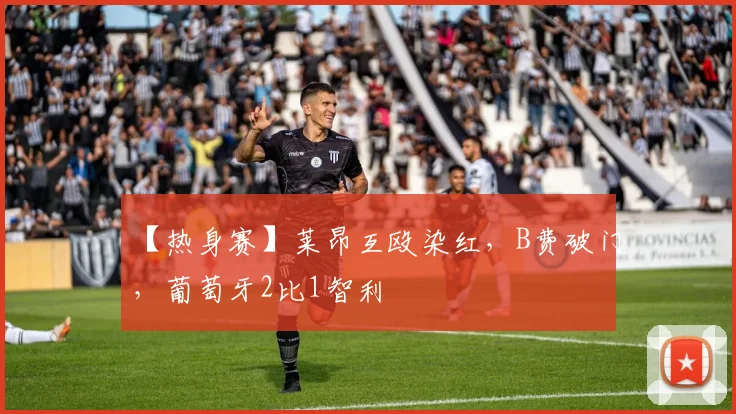 【热身赛】莱昂互殴染红，B费破门，葡萄牙2比1智利