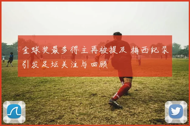 金球奖最多得主再被提及 梅西纪录引发足坛关注与回顾